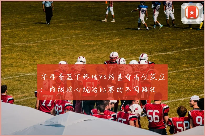字母哥篮下终结vs约基奇高位策应：内线核心统治比赛的不同路径