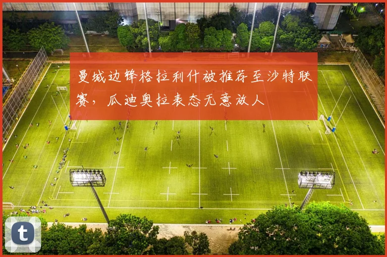 曼城边锋格拉利什被推荐至沙特联赛，瓜迪奥拉表态无意放人