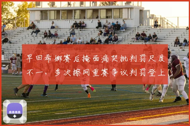 早田希娜赛后掩面痛哭批判罚尺度不一,多次擦网重赛争议判罚登上日本热搜