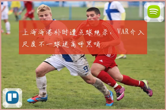 上海海港补时遭点球绝杀,VAR介入尺度不一球迷高呼黑哨
