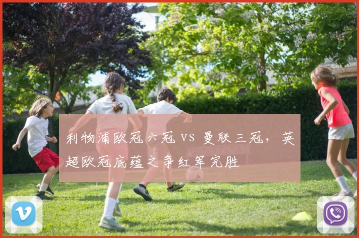 利物浦欧冠六冠 vs 曼联三冠,英超欧冠底蕴之争红军完胜